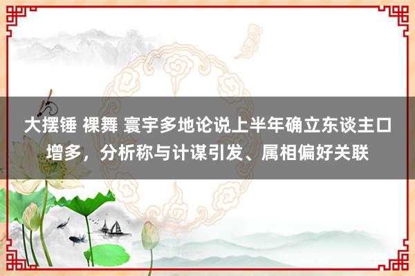 大摆锤 裸舞 寰宇多地论说上半年确立东谈主口增多，分析称与计谋引发、属相偏好关联