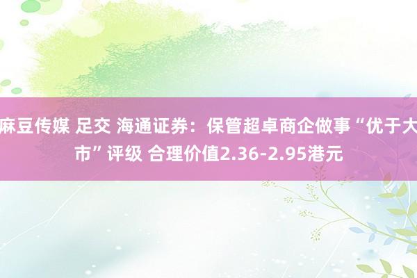 麻豆传媒 足交 海通证券：保管超卓商企做事“优于大市”评级 合理价值2.36-2.95港元