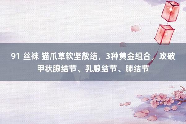 91 丝袜 猫爪草软坚散结,3种黄金组合,攻破甲状腺结节、乳腺结节、肺结节