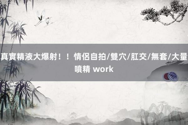 真實精液大爆射！！情侶自拍/雙穴/肛交/無套/大量噴精 work