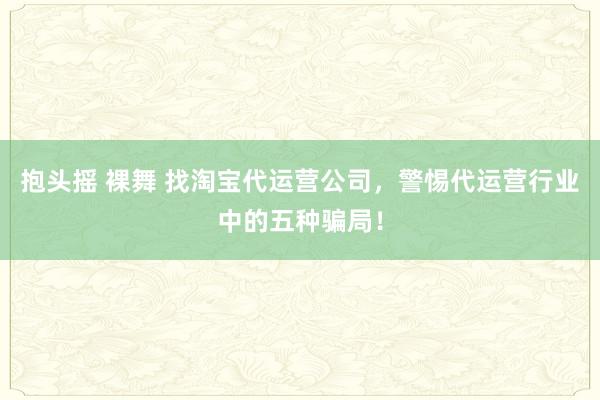 抱头摇 裸舞 找淘宝代运营公司，警惕代运营行业中的五种骗局！