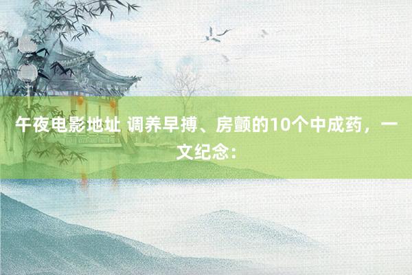 午夜电影地址 调养早搏、房颤的10个中成药,一文纪念: