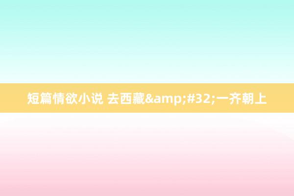 短篇情欲小说 去西藏&#32;一齐朝上