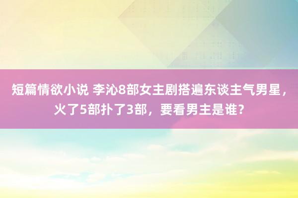 短篇情欲小说 李沁8部女主剧搭遍东谈主气男星，火了5部扑了3部，要看男主是谁？