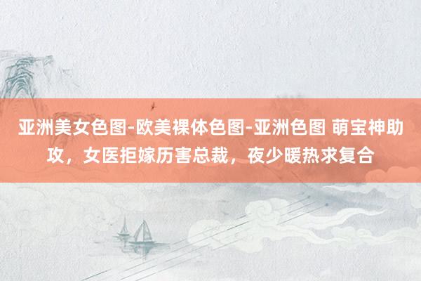 亚洲美女色图-欧美裸体色图-亚洲色图 萌宝神助攻，女医拒嫁历害总裁，夜少暖热求复合