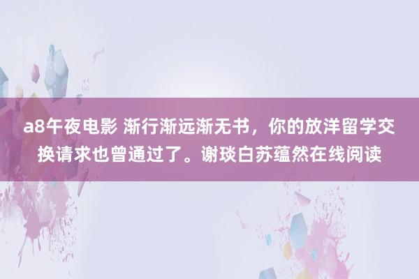 a8午夜电影 渐行渐远渐无书，你的放洋留学交换请求也曾通过了。谢琰白苏蕴然在线阅读