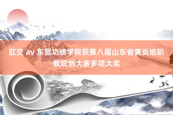 肛交 av 东营功绩学院获第八届山东省黄炎培职教双创大赛多项大奖