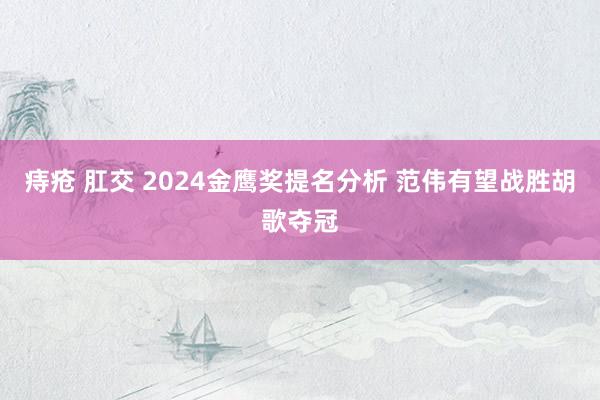 痔疮 肛交 2024金鹰奖提名分析 范伟有望战胜胡歌夺冠