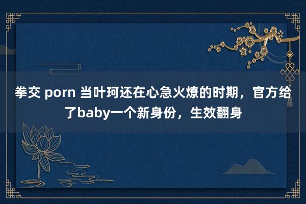 拳交 porn 当叶珂还在心急火燎的时期，官方给了baby一个新身份，生效翻身