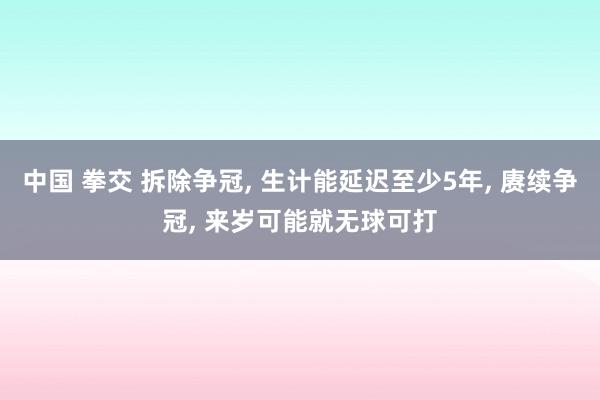 中国 拳交 拆除争冠， 生计能延迟至少5年， 赓续争冠， 来岁可能就无球可打