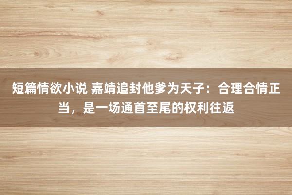 短篇情欲小说 嘉靖追封他爹为天子：合理合情正当，是一场通首至尾的权利往返