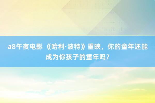 a8午夜电影 《哈利·波特》重映，你的童年还能成为你孩子的童年吗？