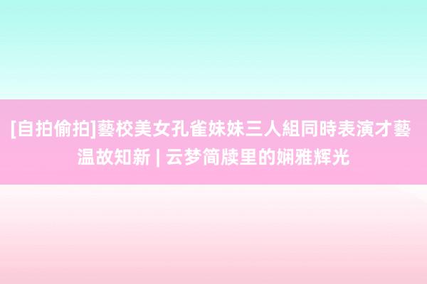 [自拍偷拍]藝校美女孔雀妹妹三人組同時表演才藝 温故知新 | 云梦简牍里的娴雅辉光