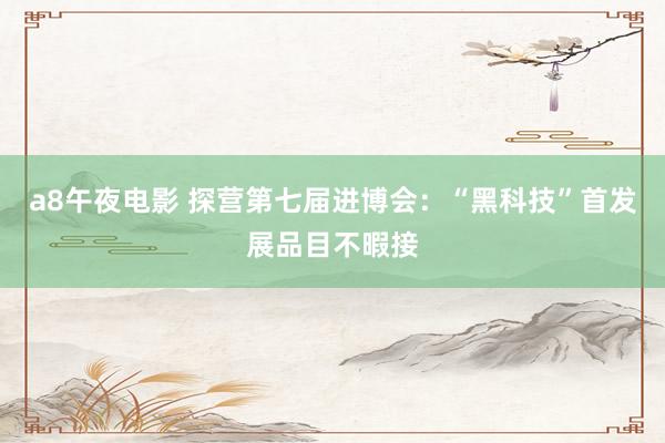 a8午夜电影 探营第七届进博会：“黑科技”首发展品目不暇接