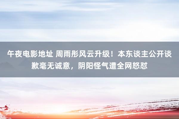午夜电影地址 周雨彤风云升级！本东谈主公开谈歉毫无诚意，阴阳怪气遭全网怒怼