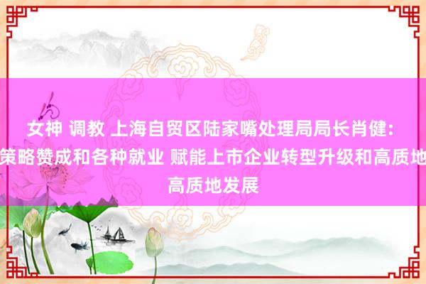 女神 调教 上海自贸区陆家嘴处理局局长肖健: 优化策略赞成和各种就业 赋能上市企业转型升级和高质地发展