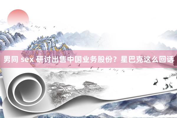 男同 sex 研讨出售中国业务股份？星巴克这么回话