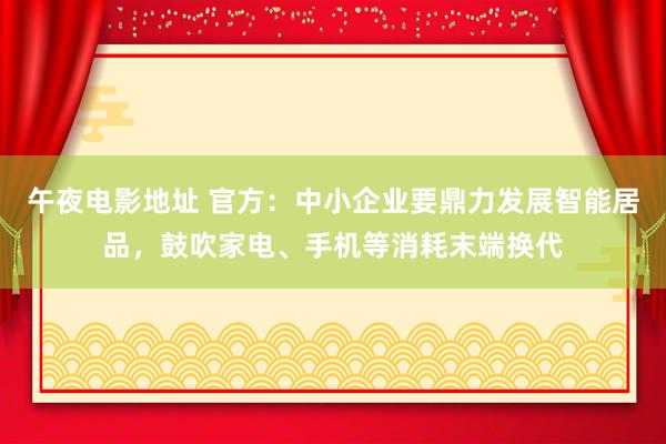午夜电影地址 官方：中小企业要鼎力发展智能居品，鼓吹家电、手机等消耗末端换代