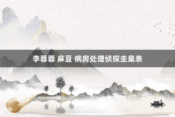 李蓉蓉 麻豆 病房处理侦探圭臬表
