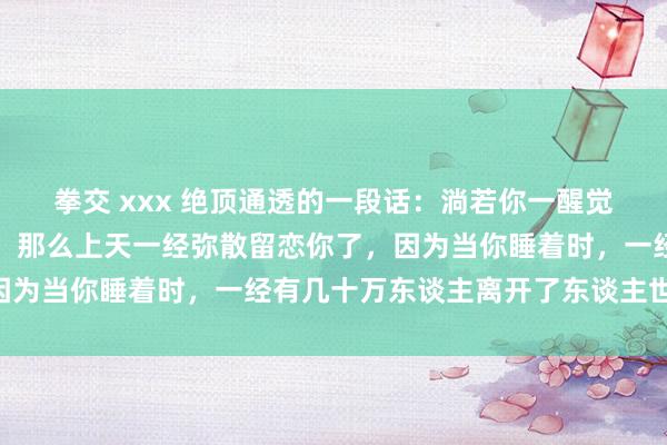 拳交 xxx 绝顶通透的一段话：淌若你一醒觉来，发现我方还在呼吸，那么上天一经弥散留恋你了，因为当你睡着时，一经有几十万东谈主离开了东谈主世……