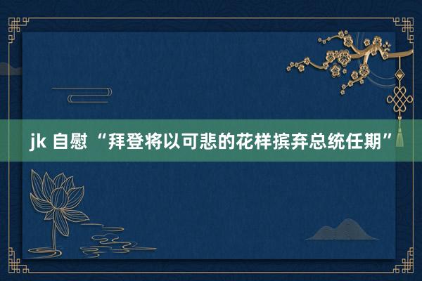 jk 自慰 “拜登将以可悲的花样摈弃总统任期”