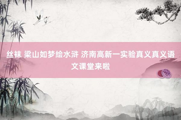 丝袜 梁山如梦绘水浒 济南高新一实验真义真义语文课堂来啦