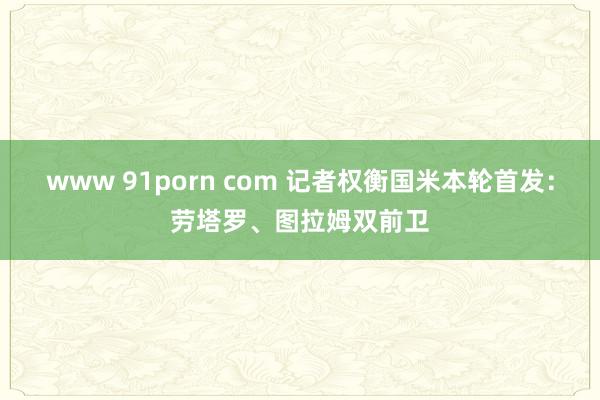 www 91porn com 记者权衡国米本轮首发：劳塔罗、图拉姆双前卫