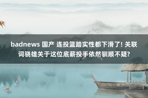 badnews 国产 连投篮踏实性都下滑了! 关联词骁雄关于这位底薪投手依然驯顺不疑?