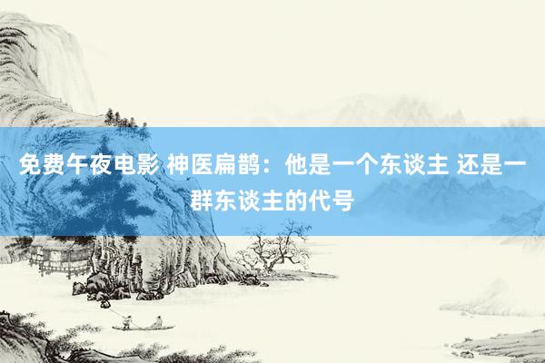 免费午夜电影 神医扁鹊：他是一个东谈主 还是一群东谈主的代号