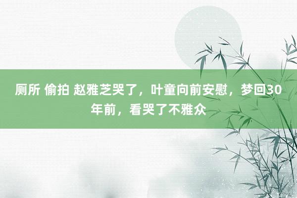 厕所 偷拍 赵雅芝哭了，叶童向前安慰，梦回30年前，看哭了不雅众
