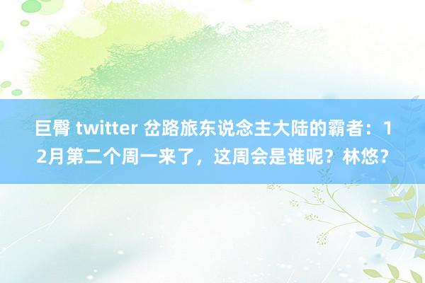 巨臀 twitter 岔路旅东说念主大陆的霸者：12月第二个周一来了，这周会是谁呢？林悠？