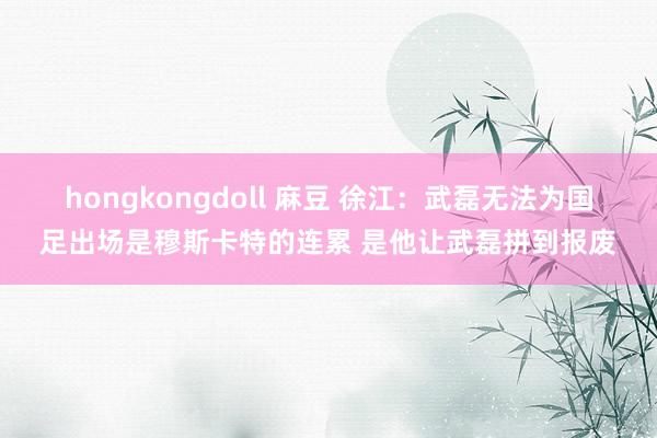 hongkongdoll 麻豆 徐江:武磊无法为国足出场是穆斯卡特的连累 是他让武磊拼到报废