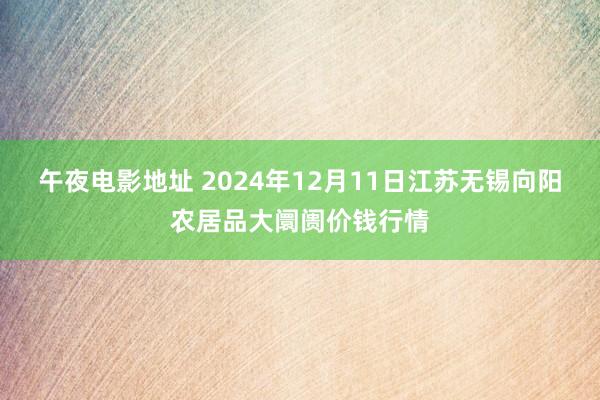 午夜电影地址 2024年12月11日江苏无锡向阳农居品大阛阓价钱行情
