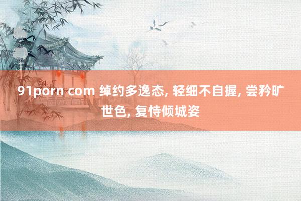 91porn com 绰约多逸态， 轻细不自握， 尝矜旷世色， 复恃倾城姿