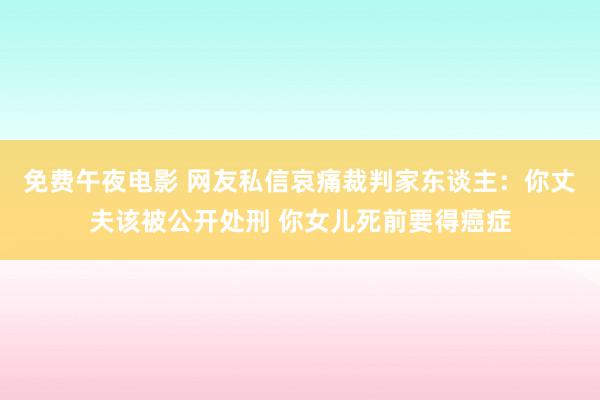 免费午夜电影 网友私信哀痛裁判家东谈主：你丈夫该被公开处刑 你女儿死前要得癌症