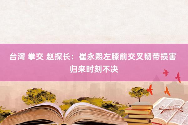 台灣 拳交 赵探长：崔永熙左膝前交叉韧带损害 归来时刻不决