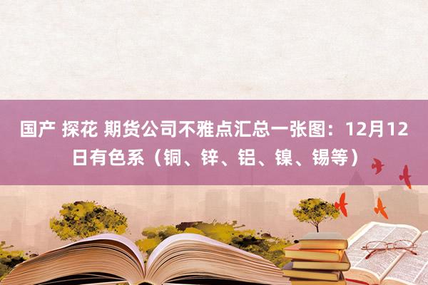 国产 探花 期货公司不雅点汇总一张图：12月12日有色系（铜、锌、铝、镍、锡等）