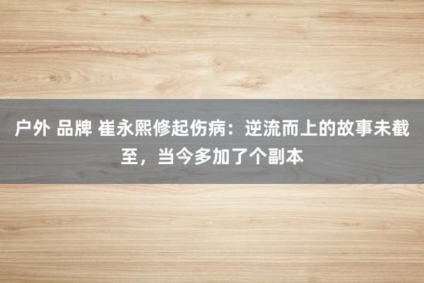 户外 品牌 崔永熙修起伤病：逆流而上的故事未截至，当今多加了个副本