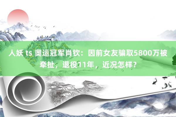 人妖 ts 奥运冠军肖钦：因前女友骗取5800万被牵扯，退役11年，近况怎样？