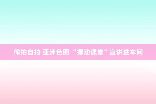 偷拍自拍 亚洲色图 “挪动课堂”宣讲进车间