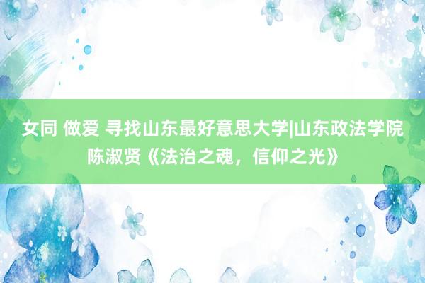 女同 做爱 寻找山东最好意思大学|山东政法学院陈淑贤《法治之魂，信仰之光》