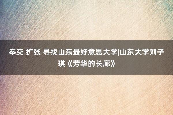 拳交 扩张 寻找山东最好意思大学|山东大学刘子琪《芳华的长廊》