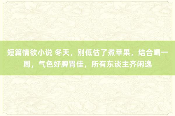 短篇情欲小说 冬天，别低估了煮苹果，结合喝一周，气色好脾胃佳，所有东谈主齐闲逸