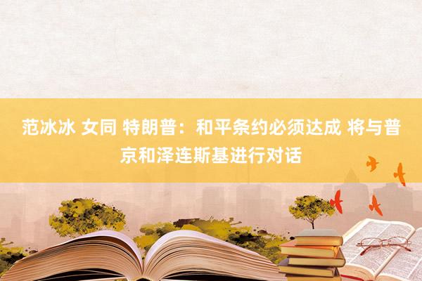 范冰冰 女同 特朗普：和平条约必须达成 将与普京和泽连斯基进行对话