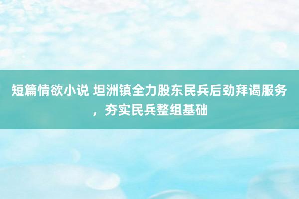 短篇情欲小说 坦洲镇全力股东民兵后劲拜谒服务，夯实民兵整组基础