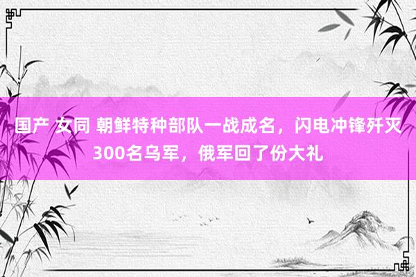 国产 女同 朝鲜特种部队一战成名，闪电冲锋歼灭300名乌军，俄军回了份大礼
