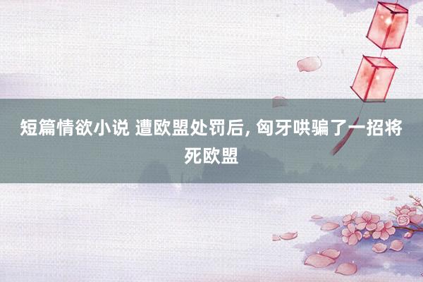 短篇情欲小说 遭欧盟处罚后， 匈牙哄骗了一招将死欧盟