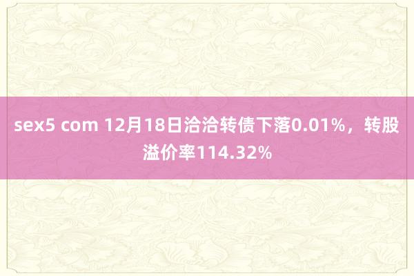 sex5 com 12月18日洽洽转债下落0.01%，转股溢价率114.32%