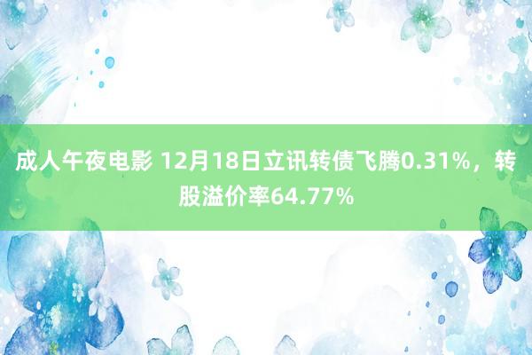 成人午夜电影 12月18日立讯转债飞腾0.31%，转股溢价率64.77%