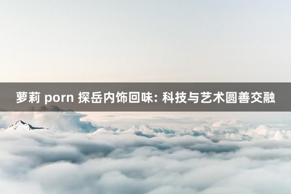 萝莉 porn 探岳内饰回味: 科技与艺术圆善交融